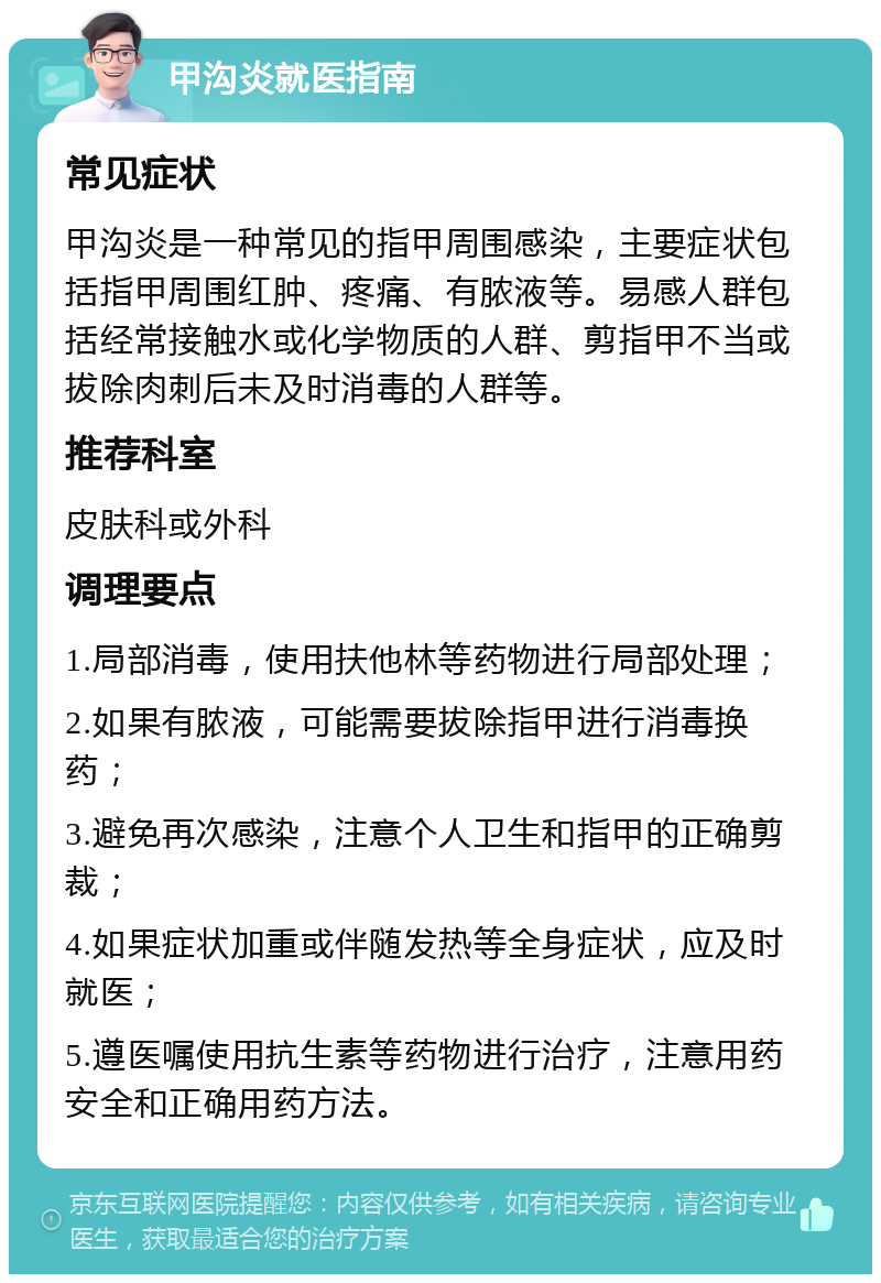 甲沟炎就医指南 常见症状 甲沟炎是一种常见的指甲周围感染，主要症状包括指甲周围红肿、疼痛、有脓液等。易感人群包括经常接触水或化学物质的人群、剪指甲不当或拔除肉刺后未及时消毒的人群等。 推荐科室 皮肤科或外科 调理要点 1.局部消毒，使用扶他林等药物进行局部处理； 2.如果有脓液，可能需要拔除指甲进行消毒换药； 3.避免再次感染，注意个人卫生和指甲的正确剪裁； 4.如果症状加重或伴随发热等全身症状，应及时就医； 5.遵医嘱使用抗生素等药物进行治疗，注意用药安全和正确用药方法。