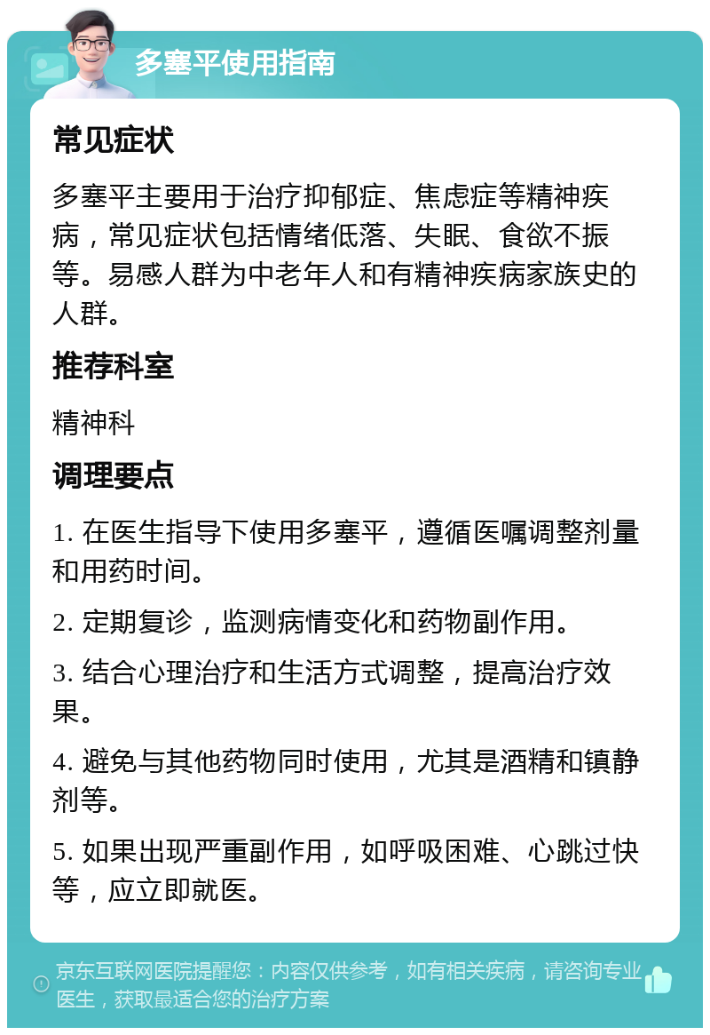 多塞平使用指南 常见症状 多塞平主要用于治疗抑郁症、焦虑症等精神疾病，常见症状包括情绪低落、失眠、食欲不振等。易感人群为中老年人和有精神疾病家族史的人群。 推荐科室 精神科 调理要点 1. 在医生指导下使用多塞平，遵循医嘱调整剂量和用药时间。 2. 定期复诊，监测病情变化和药物副作用。 3. 结合心理治疗和生活方式调整，提高治疗效果。 4. 避免与其他药物同时使用，尤其是酒精和镇静剂等。 5. 如果出现严重副作用，如呼吸困难、心跳过快等，应立即就医。