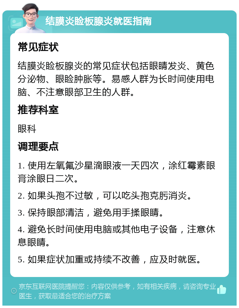 结膜炎睑板腺炎就医指南 常见症状 结膜炎睑板腺炎的常见症状包括眼睛发炎、黄色分泌物、眼睑肿胀等。易感人群为长时间使用电脑、不注意眼部卫生的人群。 推荐科室 眼科 调理要点 1. 使用左氧氟沙星滴眼液一天四次，涂红霉素眼膏涂眼日二次。 2. 如果头孢不过敏，可以吃头孢克肟消炎。 3. 保持眼部清洁，避免用手揉眼睛。 4. 避免长时间使用电脑或其他电子设备，注意休息眼睛。 5. 如果症状加重或持续不改善，应及时就医。