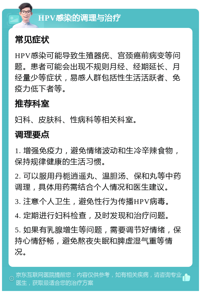 HPV感染的调理与治疗 常见症状 HPV感染可能导致生殖器疣、宫颈癌前病变等问题。患者可能会出现不规则月经、经期延长、月经量少等症状，易感人群包括性生活活跃者、免疫力低下者等。 推荐科室 妇科、皮肤科、性病科等相关科室。 调理要点 1. 增强免疫力，避免情绪波动和生冷辛辣食物，保持规律健康的生活习惯。 2. 可以服用丹栀逍遥丸、温胆汤、保和丸等中药调理，具体用药需结合个人情况和医生建议。 3. 注意个人卫生，避免性行为传播HPV病毒。 4. 定期进行妇科检查，及时发现和治疗问题。 5. 如果有乳腺增生等问题，需要调节好情绪，保持心情舒畅，避免熬夜失眠和脾虚湿气重等情况。