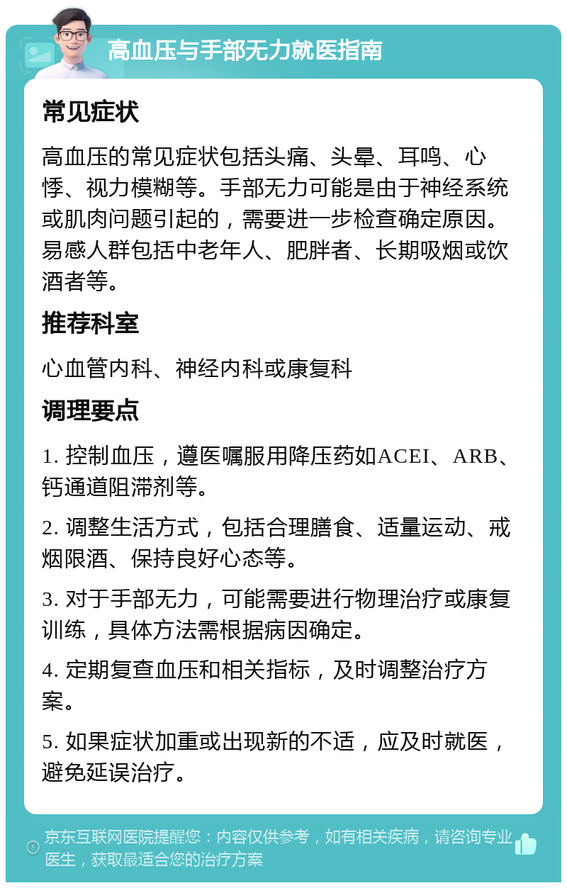 高血压与手部无力就医指南 常见症状 高血压的常见症状包括头痛、头晕、耳鸣、心悸、视力模糊等。手部无力可能是由于神经系统或肌肉问题引起的，需要进一步检查确定原因。易感人群包括中老年人、肥胖者、长期吸烟或饮酒者等。 推荐科室 心血管内科、神经内科或康复科 调理要点 1. 控制血压，遵医嘱服用降压药如ACEI、ARB、钙通道阻滞剂等。 2. 调整生活方式，包括合理膳食、适量运动、戒烟限酒、保持良好心态等。 3. 对于手部无力，可能需要进行物理治疗或康复训练，具体方法需根据病因确定。 4. 定期复查血压和相关指标，及时调整治疗方案。 5. 如果症状加重或出现新的不适，应及时就医，避免延误治疗。