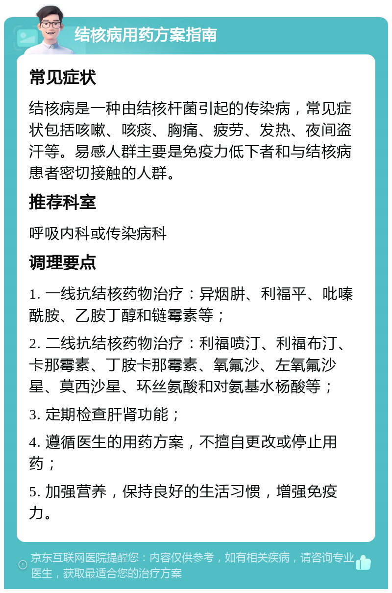 结核病用药方案指南 常见症状 结核病是一种由结核杆菌引起的传染病，常见症状包括咳嗽、咳痰、胸痛、疲劳、发热、夜间盗汗等。易感人群主要是免疫力低下者和与结核病患者密切接触的人群。 推荐科室 呼吸内科或传染病科 调理要点 1. 一线抗结核药物治疗：异烟肼、利福平、吡嗪酰胺、乙胺丁醇和链霉素等； 2. 二线抗结核药物治疗：利福喷汀、利福布汀、卡那霉素、丁胺卡那霉素、氧氟沙、左氧氟沙星、莫西沙星、环丝氨酸和对氨基水杨酸等； 3. 定期检查肝肾功能； 4. 遵循医生的用药方案，不擅自更改或停止用药； 5. 加强营养，保持良好的生活习惯，增强免疫力。