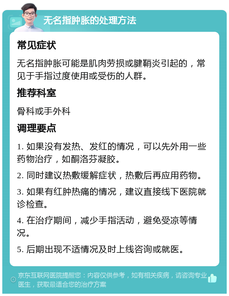 无名指肿胀的处理方法 常见症状 无名指肿胀可能是肌肉劳损或腱鞘炎引起的，常见于手指过度使用或受伤的人群。 推荐科室 骨科或手外科 调理要点 1. 如果没有发热、发红的情况，可以先外用一些药物治疗，如酮洛芬凝胶。 2. 同时建议热敷缓解症状，热敷后再应用药物。 3. 如果有红肿热痛的情况，建议直接线下医院就诊检查。 4. 在治疗期间，减少手指活动，避免受凉等情况。 5. 后期出现不适情况及时上线咨询或就医。