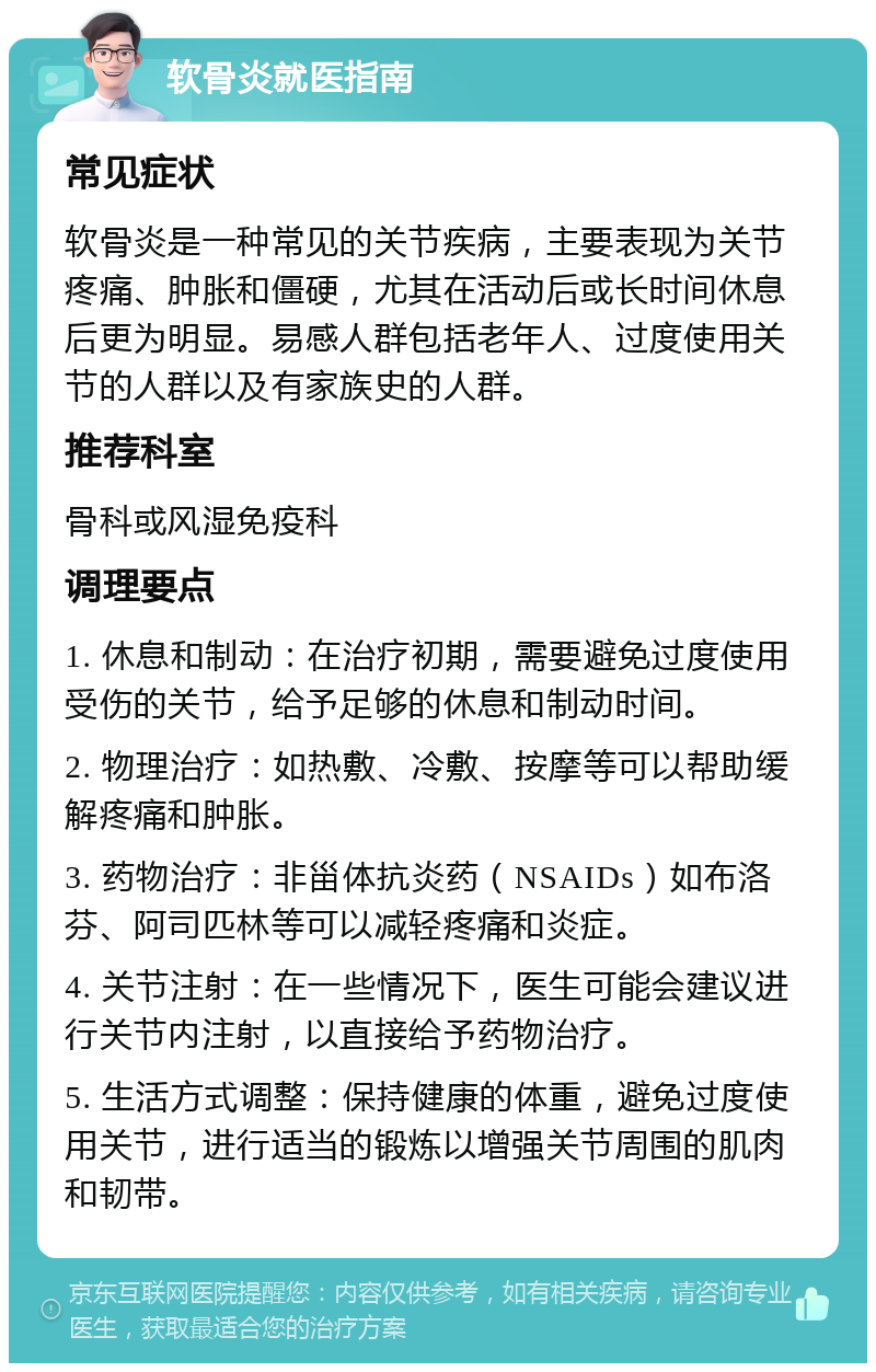 软骨炎就医指南 常见症状 软骨炎是一种常见的关节疾病，主要表现为关节疼痛、肿胀和僵硬，尤其在活动后或长时间休息后更为明显。易感人群包括老年人、过度使用关节的人群以及有家族史的人群。 推荐科室 骨科或风湿免疫科 调理要点 1. 休息和制动：在治疗初期，需要避免过度使用受伤的关节，给予足够的休息和制动时间。 2. 物理治疗：如热敷、冷敷、按摩等可以帮助缓解疼痛和肿胀。 3. 药物治疗：非甾体抗炎药（NSAIDs）如布洛芬、阿司匹林等可以减轻疼痛和炎症。 4. 关节注射：在一些情况下，医生可能会建议进行关节内注射，以直接给予药物治疗。 5. 生活方式调整：保持健康的体重，避免过度使用关节，进行适当的锻炼以增强关节周围的肌肉和韧带。