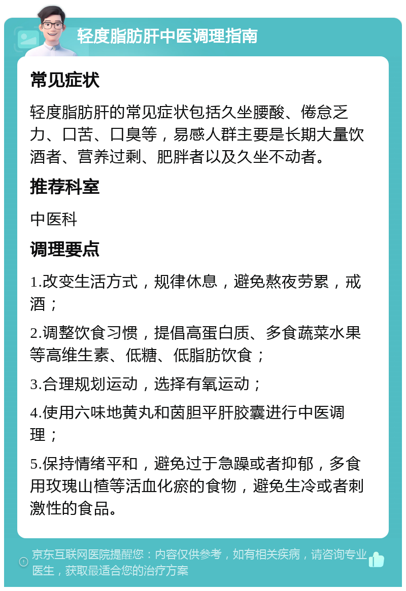 轻度脂肪肝中医调理指南 常见症状 轻度脂肪肝的常见症状包括久坐腰酸、倦怠乏力、口苦、口臭等，易感人群主要是长期大量饮酒者、营养过剩、肥胖者以及久坐不动者。 推荐科室 中医科 调理要点 1.改变生活方式，规律休息，避免熬夜劳累，戒酒； 2.调整饮食习惯，提倡高蛋白质、多食蔬菜水果等高维生素、低糖、低脂肪饮食； 3.合理规划运动，选择有氧运动； 4.使用六味地黄丸和茵胆平肝胶囊进行中医调理； 5.保持情绪平和，避免过于急躁或者抑郁，多食用玫瑰山楂等活血化瘀的食物，避免生冷或者刺激性的食品。