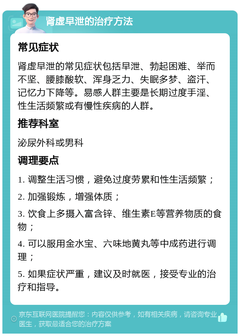 肾虚早泄的治疗方法 常见症状 肾虚早泄的常见症状包括早泄、勃起困难、举而不坚、腰膝酸软、浑身乏力、失眠多梦、盗汗、记忆力下降等。易感人群主要是长期过度手淫、性生活频繁或有慢性疾病的人群。 推荐科室 泌尿外科或男科 调理要点 1. 调整生活习惯，避免过度劳累和性生活频繁； 2. 加强锻炼，增强体质； 3. 饮食上多摄入富含锌、维生素E等营养物质的食物； 4. 可以服用金水宝、六味地黄丸等中成药进行调理； 5. 如果症状严重，建议及时就医，接受专业的治疗和指导。