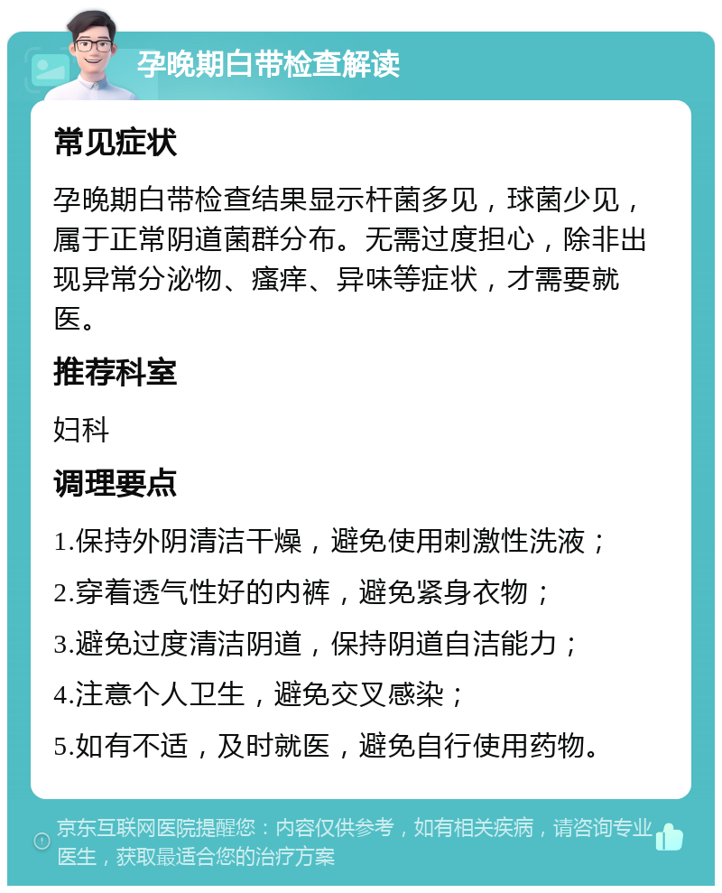 孕晚期白带检查解读 常见症状 孕晚期白带检查结果显示杆菌多见，球菌少见，属于正常阴道菌群分布。无需过度担心，除非出现异常分泌物、瘙痒、异味等症状，才需要就医。 推荐科室 妇科 调理要点 1.保持外阴清洁干燥，避免使用刺激性洗液； 2.穿着透气性好的内裤，避免紧身衣物； 3.避免过度清洁阴道，保持阴道自洁能力； 4.注意个人卫生，避免交叉感染； 5.如有不适，及时就医，避免自行使用药物。