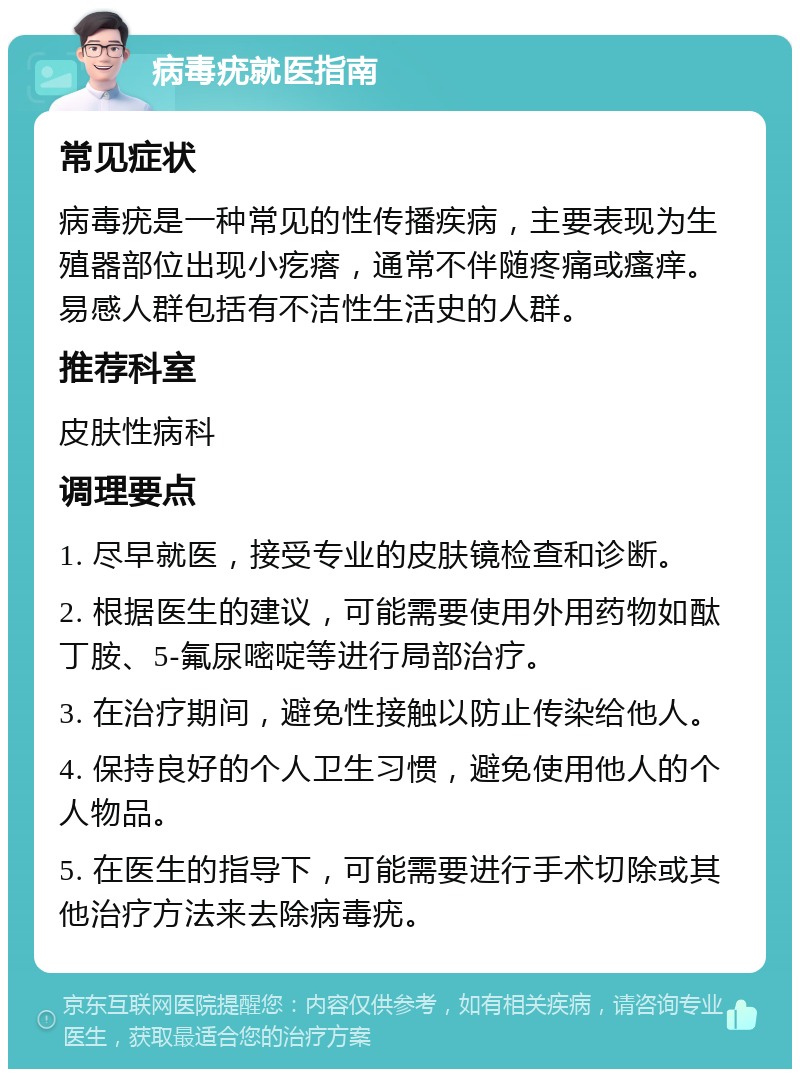 病毒疣就医指南 常见症状 病毒疣是一种常见的性传播疾病，主要表现为生殖器部位出现小疙瘩，通常不伴随疼痛或瘙痒。易感人群包括有不洁性生活史的人群。 推荐科室 皮肤性病科 调理要点 1. 尽早就医，接受专业的皮肤镜检查和诊断。 2. 根据医生的建议，可能需要使用外用药物如酞丁胺、5-氟尿嘧啶等进行局部治疗。 3. 在治疗期间，避免性接触以防止传染给他人。 4. 保持良好的个人卫生习惯，避免使用他人的个人物品。 5. 在医生的指导下，可能需要进行手术切除或其他治疗方法来去除病毒疣。