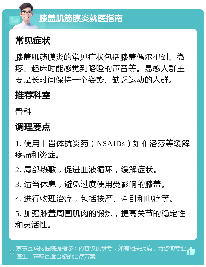 膝盖肌筋膜炎就医指南 常见症状 膝盖肌筋膜炎的常见症状包括膝盖偶尔扭到、微疼、起床时能感觉到咯噔的声音等。易感人群主要是长时间保持一个姿势、缺乏运动的人群。 推荐科室 骨科 调理要点 1. 使用非甾体抗炎药（NSAIDs）如布洛芬等缓解疼痛和炎症。 2. 局部热敷，促进血液循环，缓解症状。 3. 适当休息，避免过度使用受影响的膝盖。 4. 进行物理治疗，包括按摩、牵引和电疗等。 5. 加强膝盖周围肌肉的锻炼，提高关节的稳定性和灵活性。