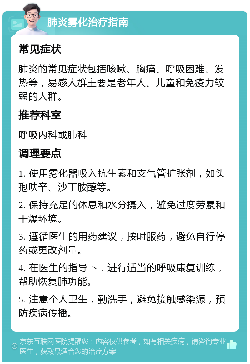 肺炎雾化治疗指南 常见症状 肺炎的常见症状包括咳嗽、胸痛、呼吸困难、发热等，易感人群主要是老年人、儿童和免疫力较弱的人群。 推荐科室 呼吸内科或肺科 调理要点 1. 使用雾化器吸入抗生素和支气管扩张剂，如头孢呋辛、沙丁胺醇等。 2. 保持充足的休息和水分摄入，避免过度劳累和干燥环境。 3. 遵循医生的用药建议，按时服药，避免自行停药或更改剂量。 4. 在医生的指导下，进行适当的呼吸康复训练，帮助恢复肺功能。 5. 注意个人卫生，勤洗手，避免接触感染源，预防疾病传播。