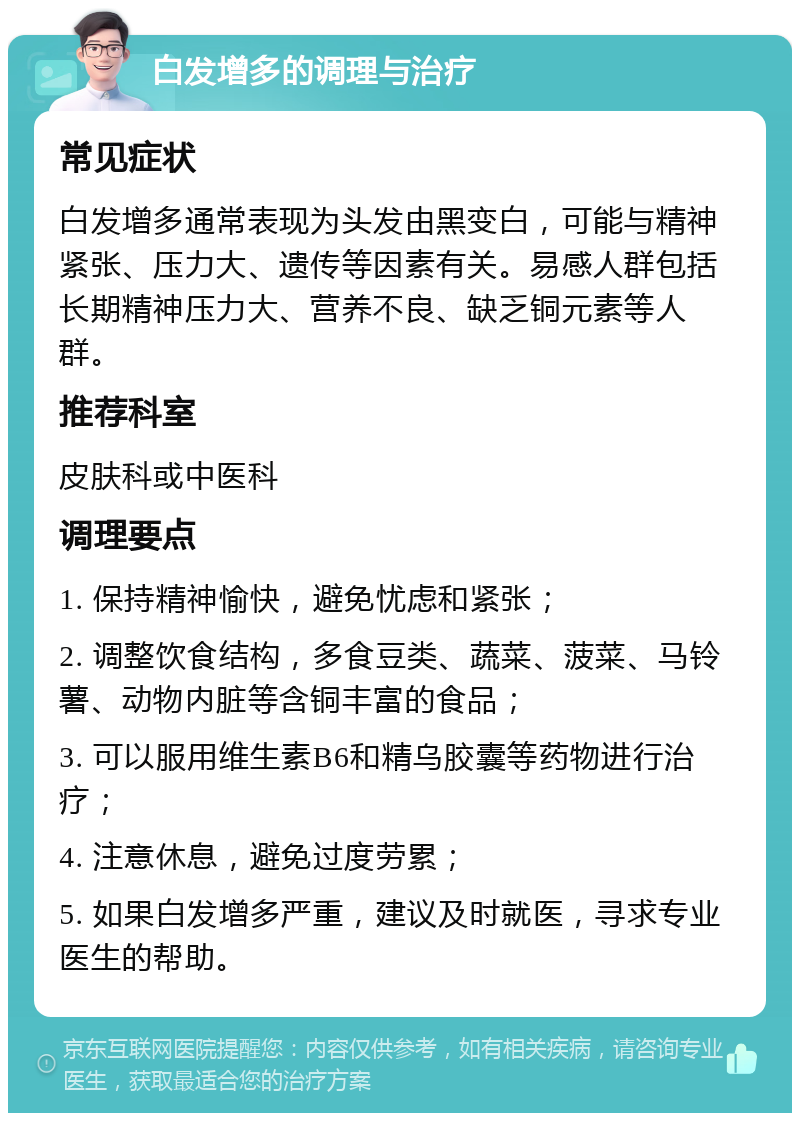 白发增多的调理与治疗 常见症状 白发增多通常表现为头发由黑变白，可能与精神紧张、压力大、遗传等因素有关。易感人群包括长期精神压力大、营养不良、缺乏铜元素等人群。 推荐科室 皮肤科或中医科 调理要点 1. 保持精神愉快，避免忧虑和紧张； 2. 调整饮食结构，多食豆类、蔬菜、菠菜、马铃薯、动物内脏等含铜丰富的食品； 3. 可以服用维生素B6和精乌胶囊等药物进行治疗； 4. 注意休息，避免过度劳累； 5. 如果白发增多严重，建议及时就医，寻求专业医生的帮助。