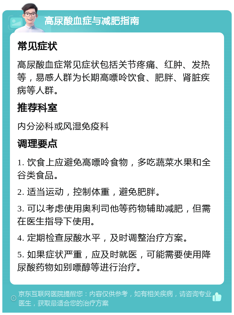 高尿酸血症与减肥指南 常见症状 高尿酸血症常见症状包括关节疼痛、红肿、发热等，易感人群为长期高嘌呤饮食、肥胖、肾脏疾病等人群。 推荐科室 内分泌科或风湿免疫科 调理要点 1. 饮食上应避免高嘌呤食物，多吃蔬菜水果和全谷类食品。 2. 适当运动，控制体重，避免肥胖。 3. 可以考虑使用奥利司他等药物辅助减肥，但需在医生指导下使用。 4. 定期检查尿酸水平，及时调整治疗方案。 5. 如果症状严重，应及时就医，可能需要使用降尿酸药物如别嘌醇等进行治疗。