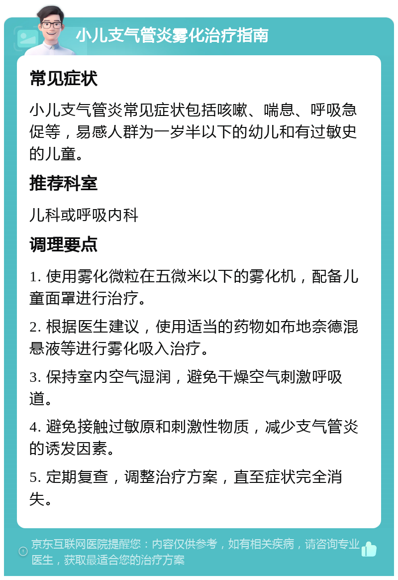 小儿支气管炎雾化治疗指南 常见症状 小儿支气管炎常见症状包括咳嗽、喘息、呼吸急促等，易感人群为一岁半以下的幼儿和有过敏史的儿童。 推荐科室 儿科或呼吸内科 调理要点 1. 使用雾化微粒在五微米以下的雾化机，配备儿童面罩进行治疗。 2. 根据医生建议，使用适当的药物如布地奈德混悬液等进行雾化吸入治疗。 3. 保持室内空气湿润，避免干燥空气刺激呼吸道。 4. 避免接触过敏原和刺激性物质，减少支气管炎的诱发因素。 5. 定期复查，调整治疗方案，直至症状完全消失。