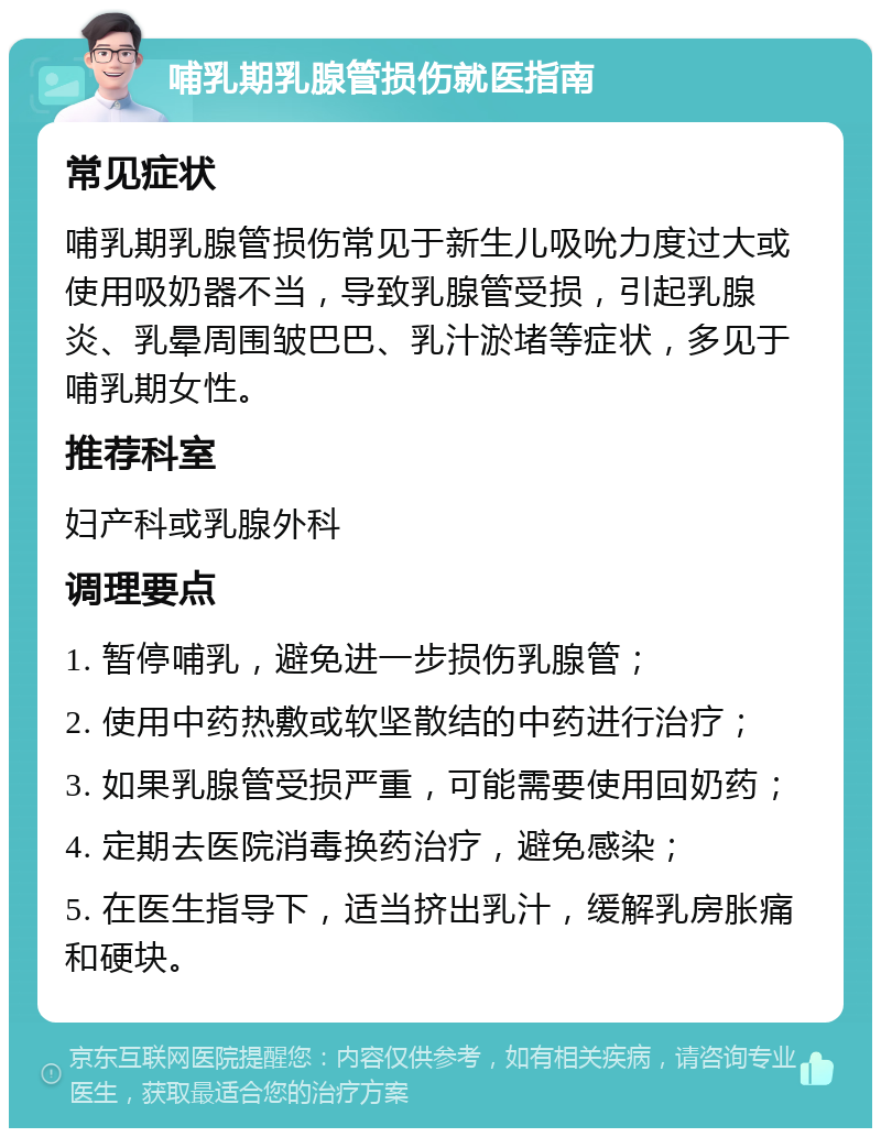 哺乳期乳腺管损伤就医指南 常见症状 哺乳期乳腺管损伤常见于新生儿吸吮力度过大或使用吸奶器不当，导致乳腺管受损，引起乳腺炎、乳晕周围皱巴巴、乳汁淤堵等症状，多见于哺乳期女性。 推荐科室 妇产科或乳腺外科 调理要点 1. 暂停哺乳，避免进一步损伤乳腺管； 2. 使用中药热敷或软坚散结的中药进行治疗； 3. 如果乳腺管受损严重，可能需要使用回奶药； 4. 定期去医院消毒换药治疗，避免感染； 5. 在医生指导下，适当挤出乳汁，缓解乳房胀痛和硬块。