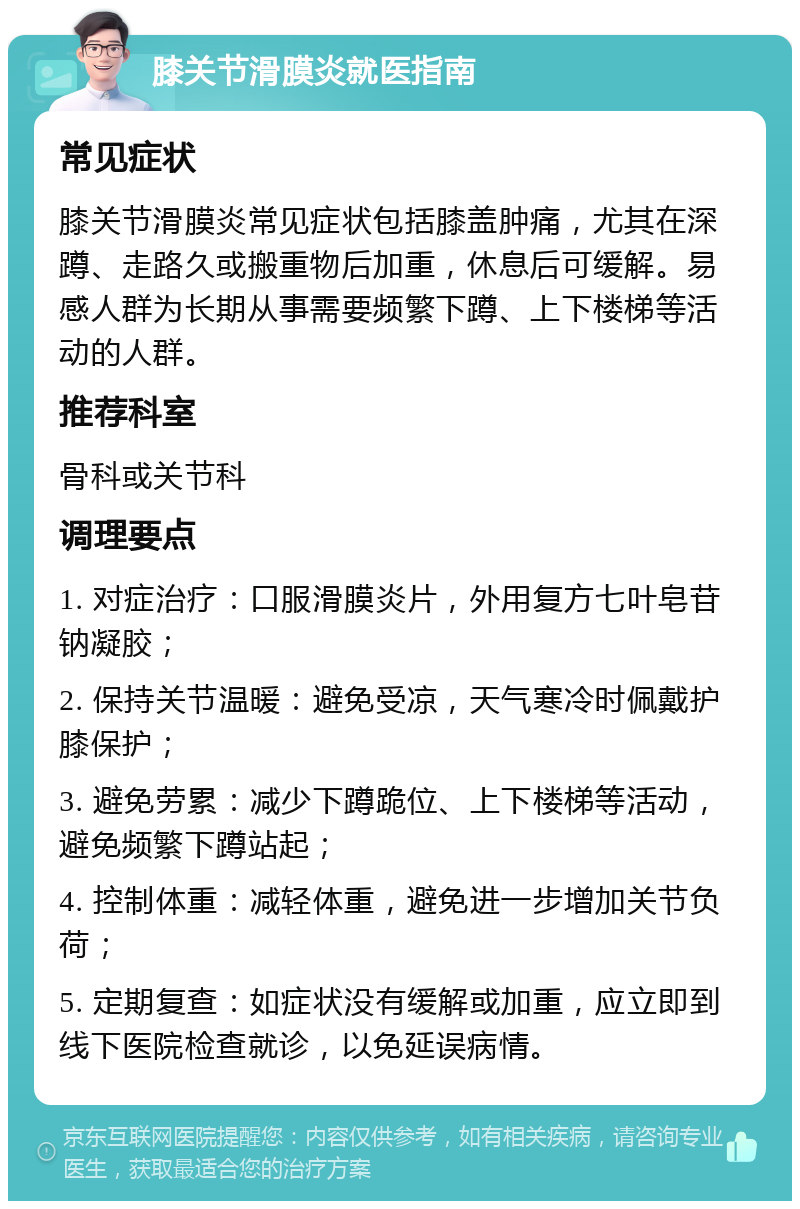 膝关节滑膜炎就医指南 常见症状 膝关节滑膜炎常见症状包括膝盖肿痛，尤其在深蹲、走路久或搬重物后加重，休息后可缓解。易感人群为长期从事需要频繁下蹲、上下楼梯等活动的人群。 推荐科室 骨科或关节科 调理要点 1. 对症治疗：口服滑膜炎片，外用复方七叶皂苷钠凝胶； 2. 保持关节温暖：避免受凉，天气寒冷时佩戴护膝保护； 3. 避免劳累：减少下蹲跪位、上下楼梯等活动，避免频繁下蹲站起； 4. 控制体重：减轻体重，避免进一步增加关节负荷； 5. 定期复查：如症状没有缓解或加重，应立即到线下医院检查就诊，以免延误病情。