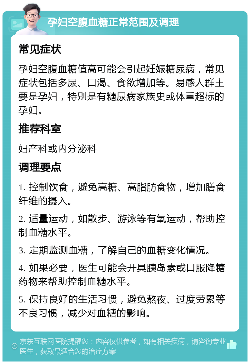 孕妇空腹血糖正常范围及调理 常见症状 孕妇空腹血糖值高可能会引起妊娠糖尿病，常见症状包括多尿、口渴、食欲增加等。易感人群主要是孕妇，特别是有糖尿病家族史或体重超标的孕妇。 推荐科室 妇产科或内分泌科 调理要点 1. 控制饮食，避免高糖、高脂肪食物，增加膳食纤维的摄入。 2. 适量运动，如散步、游泳等有氧运动，帮助控制血糖水平。 3. 定期监测血糖，了解自己的血糖变化情况。 4. 如果必要，医生可能会开具胰岛素或口服降糖药物来帮助控制血糖水平。 5. 保持良好的生活习惯，避免熬夜、过度劳累等不良习惯，减少对血糖的影响。