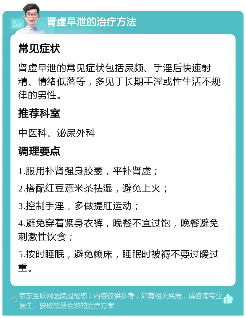 肾虚早泄的治疗方法 常见症状 肾虚早泄的常见症状包括尿频、手淫后快速射精、情绪低落等，多见于长期手淫或性生活不规律的男性。 推荐科室 中医科、泌尿外科 调理要点 1.服用补肾强身胶囊，平补肾虚； 2.搭配红豆薏米茶祛湿，避免上火； 3.控制手淫，多做提肛运动； 4.避免穿着紧身衣裤，晚餐不宜过饱，晚餐避免刺激性饮食； 5.按时睡眠，避免赖床，睡眠时被褥不要过暖过重。