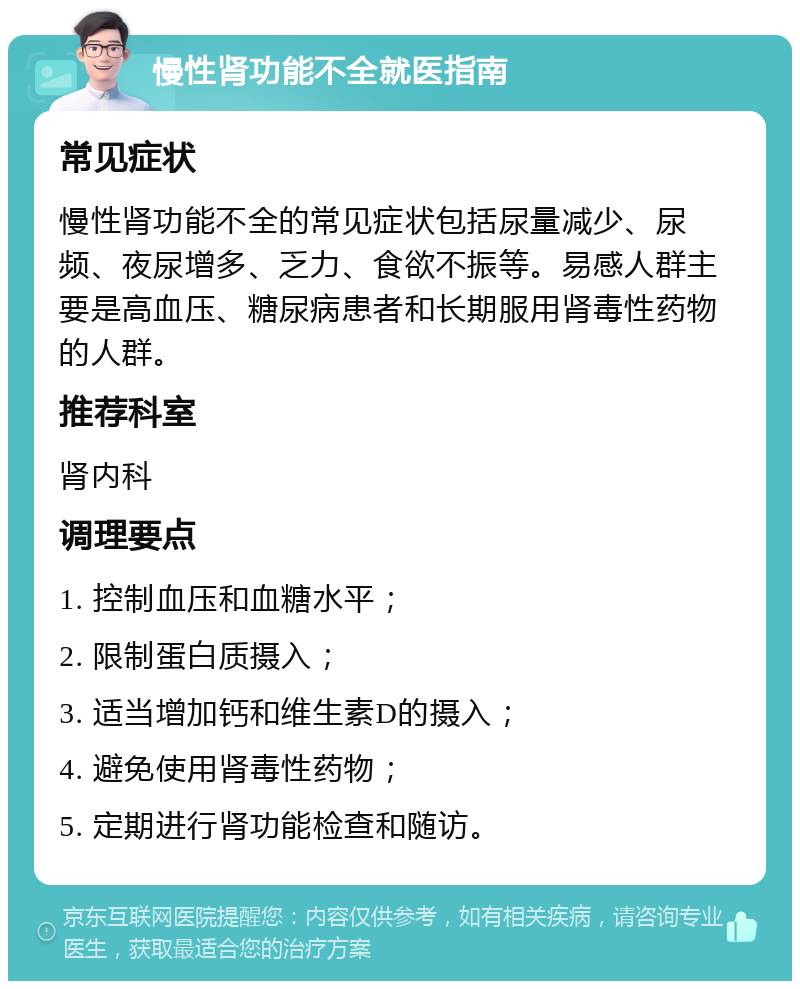 慢性肾功能不全就医指南 常见症状 慢性肾功能不全的常见症状包括尿量减少、尿频、夜尿增多、乏力、食欲不振等。易感人群主要是高血压、糖尿病患者和长期服用肾毒性药物的人群。 推荐科室 肾内科 调理要点 1. 控制血压和血糖水平； 2. 限制蛋白质摄入； 3. 适当增加钙和维生素D的摄入； 4. 避免使用肾毒性药物； 5. 定期进行肾功能检查和随访。