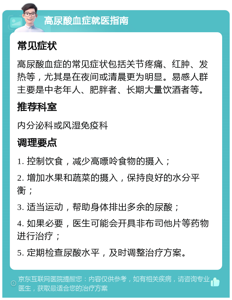 高尿酸血症就医指南 常见症状 高尿酸血症的常见症状包括关节疼痛、红肿、发热等，尤其是在夜间或清晨更为明显。易感人群主要是中老年人、肥胖者、长期大量饮酒者等。 推荐科室 内分泌科或风湿免疫科 调理要点 1. 控制饮食，减少高嘌呤食物的摄入； 2. 增加水果和蔬菜的摄入，保持良好的水分平衡； 3. 适当运动，帮助身体排出多余的尿酸； 4. 如果必要，医生可能会开具非布司他片等药物进行治疗； 5. 定期检查尿酸水平，及时调整治疗方案。