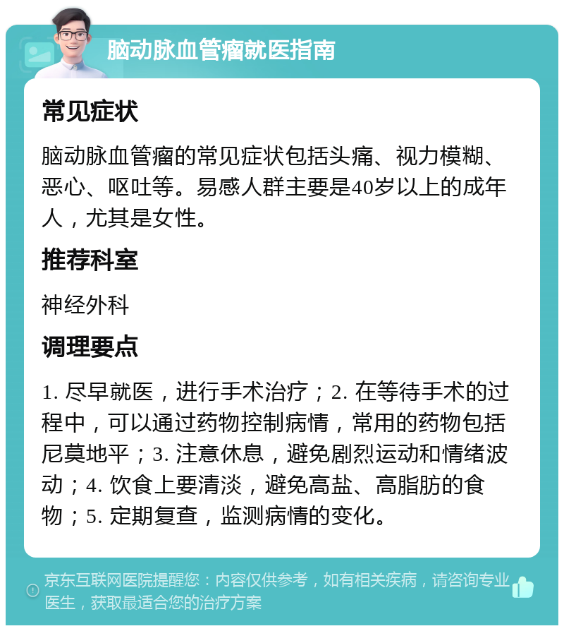 脑动脉血管瘤就医指南 常见症状 脑动脉血管瘤的常见症状包括头痛、视力模糊、恶心、呕吐等。易感人群主要是40岁以上的成年人，尤其是女性。 推荐科室 神经外科 调理要点 1. 尽早就医，进行手术治疗；2. 在等待手术的过程中，可以通过药物控制病情，常用的药物包括尼莫地平；3. 注意休息，避免剧烈运动和情绪波动；4. 饮食上要清淡，避免高盐、高脂肪的食物；5. 定期复查，监测病情的变化。