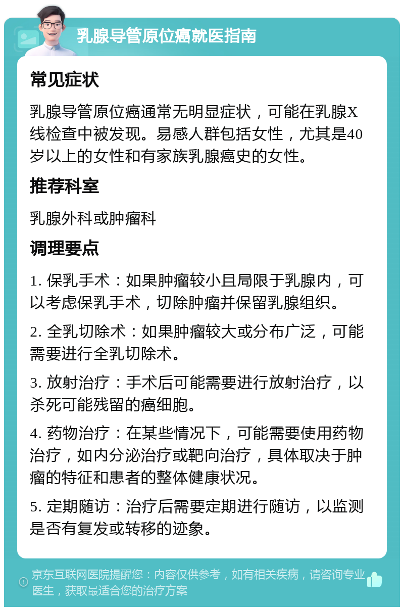 乳腺导管原位癌就医指南 常见症状 乳腺导管原位癌通常无明显症状，可能在乳腺X线检查中被发现。易感人群包括女性，尤其是40岁以上的女性和有家族乳腺癌史的女性。 推荐科室 乳腺外科或肿瘤科 调理要点 1. 保乳手术：如果肿瘤较小且局限于乳腺内，可以考虑保乳手术，切除肿瘤并保留乳腺组织。 2. 全乳切除术：如果肿瘤较大或分布广泛，可能需要进行全乳切除术。 3. 放射治疗：手术后可能需要进行放射治疗，以杀死可能残留的癌细胞。 4. 药物治疗：在某些情况下，可能需要使用药物治疗，如内分泌治疗或靶向治疗，具体取决于肿瘤的特征和患者的整体健康状况。 5. 定期随访：治疗后需要定期进行随访，以监测是否有复发或转移的迹象。