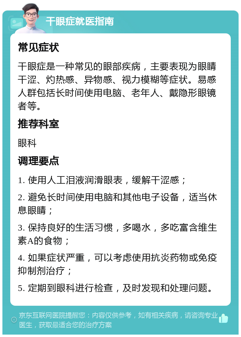 干眼症就医指南 常见症状 干眼症是一种常见的眼部疾病，主要表现为眼睛干涩、灼热感、异物感、视力模糊等症状。易感人群包括长时间使用电脑、老年人、戴隐形眼镜者等。 推荐科室 眼科 调理要点 1. 使用人工泪液润滑眼表，缓解干涩感； 2. 避免长时间使用电脑和其他电子设备，适当休息眼睛； 3. 保持良好的生活习惯，多喝水，多吃富含维生素A的食物； 4. 如果症状严重，可以考虑使用抗炎药物或免疫抑制剂治疗； 5. 定期到眼科进行检查，及时发现和处理问题。