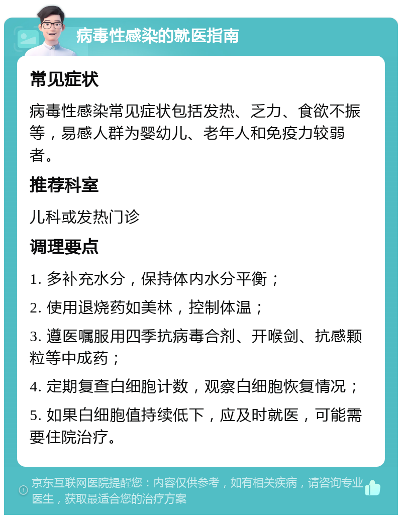 病毒性感染的就医指南 常见症状 病毒性感染常见症状包括发热、乏力、食欲不振等，易感人群为婴幼儿、老年人和免疫力较弱者。 推荐科室 儿科或发热门诊 调理要点 1. 多补充水分，保持体内水分平衡； 2. 使用退烧药如美林，控制体温； 3. 遵医嘱服用四季抗病毒合剂、开喉剑、抗感颗粒等中成药； 4. 定期复查白细胞计数，观察白细胞恢复情况； 5. 如果白细胞值持续低下，应及时就医，可能需要住院治疗。