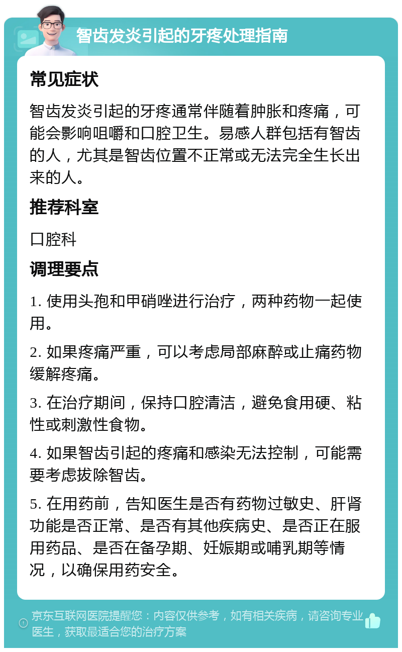 智齿发炎引起的牙疼处理指南 常见症状 智齿发炎引起的牙疼通常伴随着肿胀和疼痛，可能会影响咀嚼和口腔卫生。易感人群包括有智齿的人，尤其是智齿位置不正常或无法完全生长出来的人。 推荐科室 口腔科 调理要点 1. 使用头孢和甲硝唑进行治疗，两种药物一起使用。 2. 如果疼痛严重，可以考虑局部麻醉或止痛药物缓解疼痛。 3. 在治疗期间，保持口腔清洁，避免食用硬、粘性或刺激性食物。 4. 如果智齿引起的疼痛和感染无法控制，可能需要考虑拔除智齿。 5. 在用药前，告知医生是否有药物过敏史、肝肾功能是否正常、是否有其他疾病史、是否正在服用药品、是否在备孕期、妊娠期或哺乳期等情况，以确保用药安全。