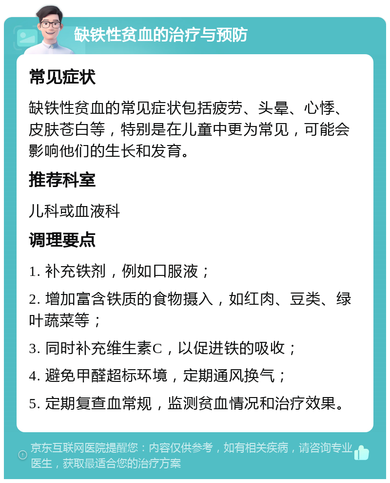 缺铁性贫血的治疗与预防 常见症状 缺铁性贫血的常见症状包括疲劳、头晕、心悸、皮肤苍白等，特别是在儿童中更为常见，可能会影响他们的生长和发育。 推荐科室 儿科或血液科 调理要点 1. 补充铁剂，例如口服液； 2. 增加富含铁质的食物摄入，如红肉、豆类、绿叶蔬菜等； 3. 同时补充维生素C，以促进铁的吸收； 4. 避免甲醛超标环境，定期通风换气； 5. 定期复查血常规，监测贫血情况和治疗效果。