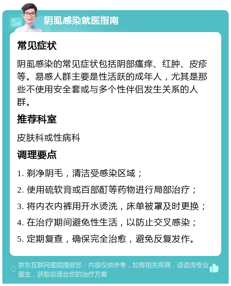 阴虱感染就医指南 常见症状 阴虱感染的常见症状包括阴部瘙痒、红肿、皮疹等。易感人群主要是性活跃的成年人，尤其是那些不使用安全套或与多个性伴侣发生关系的人群。 推荐科室 皮肤科或性病科 调理要点 1. 剃净阴毛，清洁受感染区域； 2. 使用硫软膏或百部酊等药物进行局部治疗； 3. 将内衣内裤用开水烫洗，床单被罩及时更换； 4. 在治疗期间避免性生活，以防止交叉感染； 5. 定期复查，确保完全治愈，避免反复发作。