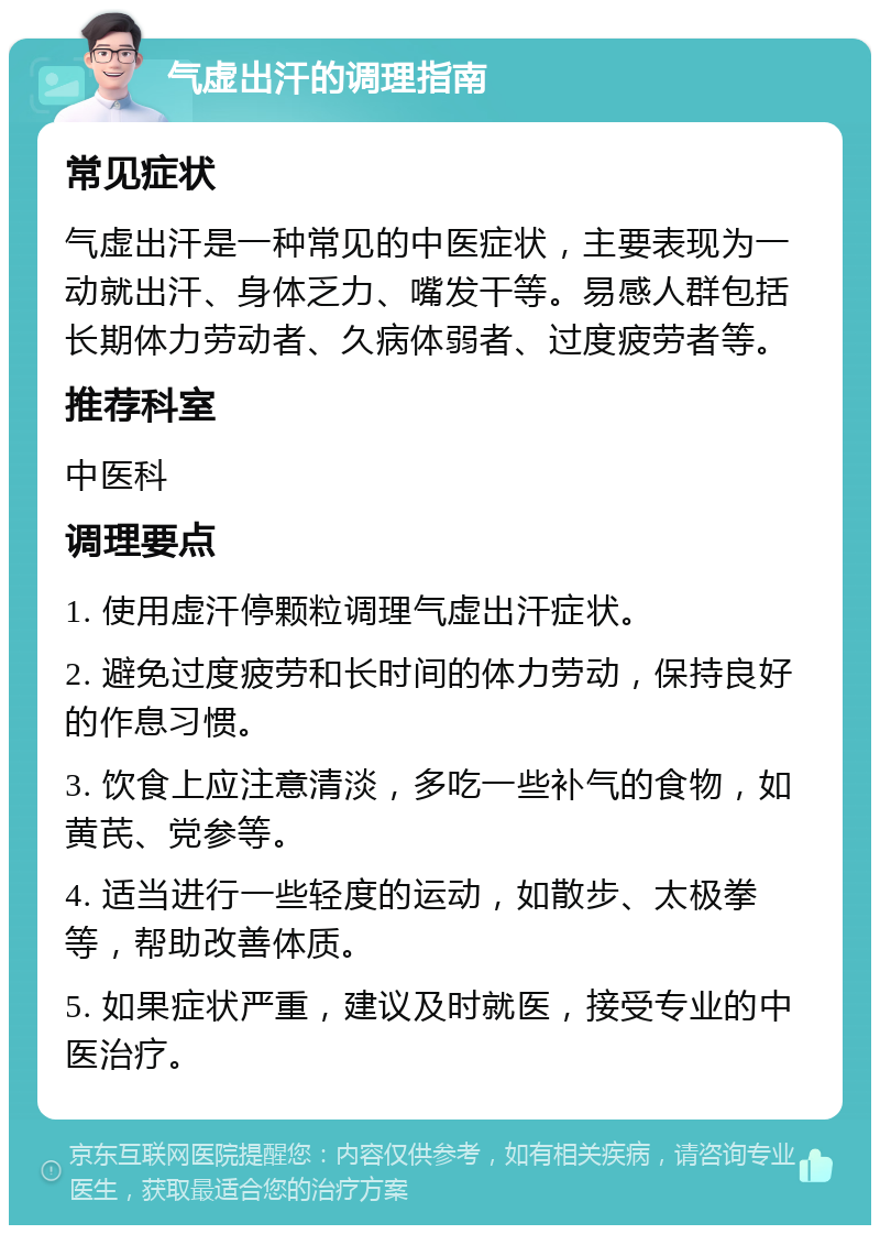 气虚出汗的调理指南 常见症状 气虚出汗是一种常见的中医症状，主要表现为一动就出汗、身体乏力、嘴发干等。易感人群包括长期体力劳动者、久病体弱者、过度疲劳者等。 推荐科室 中医科 调理要点 1. 使用虚汗停颗粒调理气虚出汗症状。 2. 避免过度疲劳和长时间的体力劳动，保持良好的作息习惯。 3. 饮食上应注意清淡，多吃一些补气的食物，如黄芪、党参等。 4. 适当进行一些轻度的运动，如散步、太极拳等，帮助改善体质。 5. 如果症状严重，建议及时就医，接受专业的中医治疗。