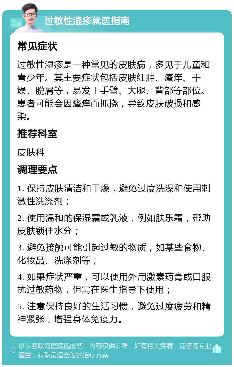 过敏性湿疹就医指南 常见症状 过敏性湿疹是一种常见的皮肤病，多见于儿童和青少年。其主要症状包括皮肤红肿、瘙痒、干燥、脱屑等，易发于手臂、大腿、背部等部位。患者可能会因瘙痒而抓挠，导致皮肤破损和感染。 推荐科室 皮肤科 调理要点 1. 保持皮肤清洁和干燥，避免过度洗澡和使用刺激性洗涤剂； 2. 使用温和的保湿霜或乳液，例如肤乐霜，帮助皮肤锁住水分； 3. 避免接触可能引起过敏的物质，如某些食物、化妆品、洗涤剂等； 4. 如果症状严重，可以使用外用激素药膏或口服抗过敏药物，但需在医生指导下使用； 5. 注意保持良好的生活习惯，避免过度疲劳和精神紧张，增强身体免疫力。