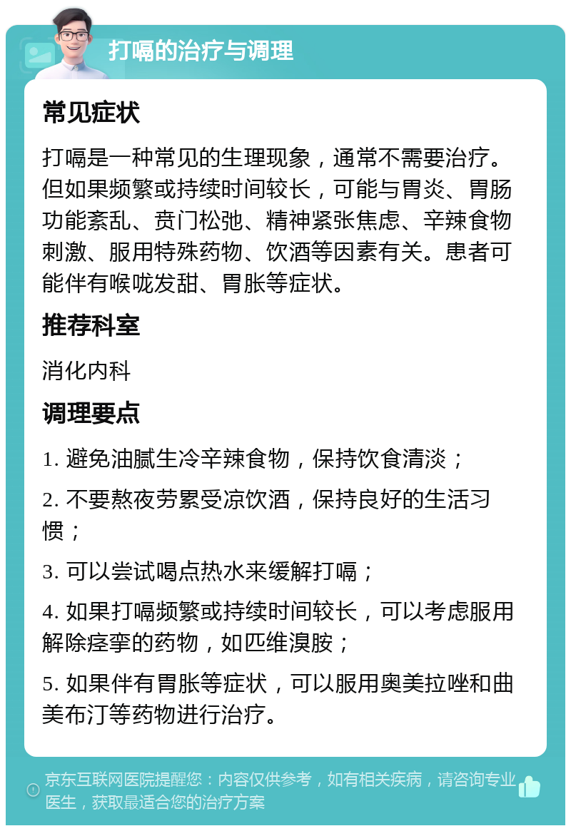 打嗝的治疗与调理 常见症状 打嗝是一种常见的生理现象，通常不需要治疗。但如果频繁或持续时间较长，可能与胃炎、胃肠功能紊乱、贲门松弛、精神紧张焦虑、辛辣食物刺激、服用特殊药物、饮酒等因素有关。患者可能伴有喉咙发甜、胃胀等症状。 推荐科室 消化内科 调理要点 1. 避免油腻生冷辛辣食物，保持饮食清淡； 2. 不要熬夜劳累受凉饮酒，保持良好的生活习惯； 3. 可以尝试喝点热水来缓解打嗝； 4. 如果打嗝频繁或持续时间较长，可以考虑服用解除痉挛的药物，如匹维溴胺； 5. 如果伴有胃胀等症状，可以服用奥美拉唑和曲美布汀等药物进行治疗。