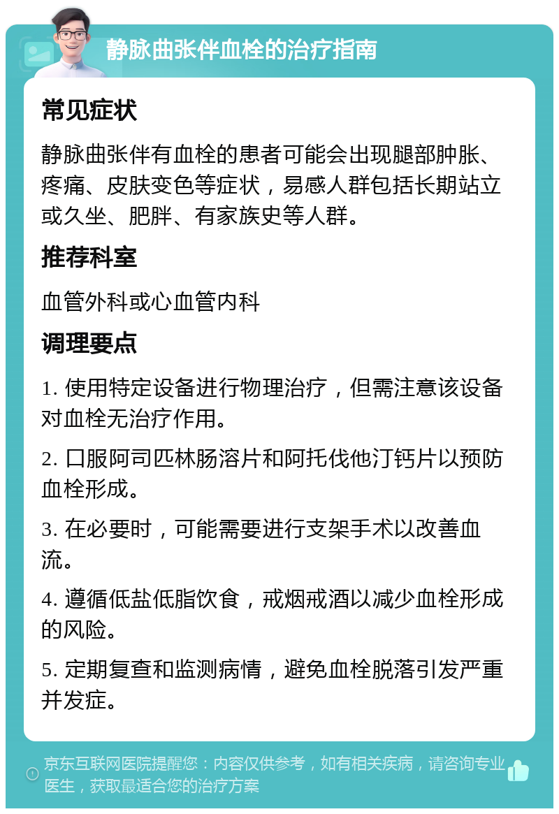 静脉曲张伴血栓的治疗指南 常见症状 静脉曲张伴有血栓的患者可能会出现腿部肿胀、疼痛、皮肤变色等症状，易感人群包括长期站立或久坐、肥胖、有家族史等人群。 推荐科室 血管外科或心血管内科 调理要点 1. 使用特定设备进行物理治疗，但需注意该设备对血栓无治疗作用。 2. 口服阿司匹林肠溶片和阿托伐他汀钙片以预防血栓形成。 3. 在必要时，可能需要进行支架手术以改善血流。 4. 遵循低盐低脂饮食，戒烟戒酒以减少血栓形成的风险。 5. 定期复查和监测病情，避免血栓脱落引发严重并发症。