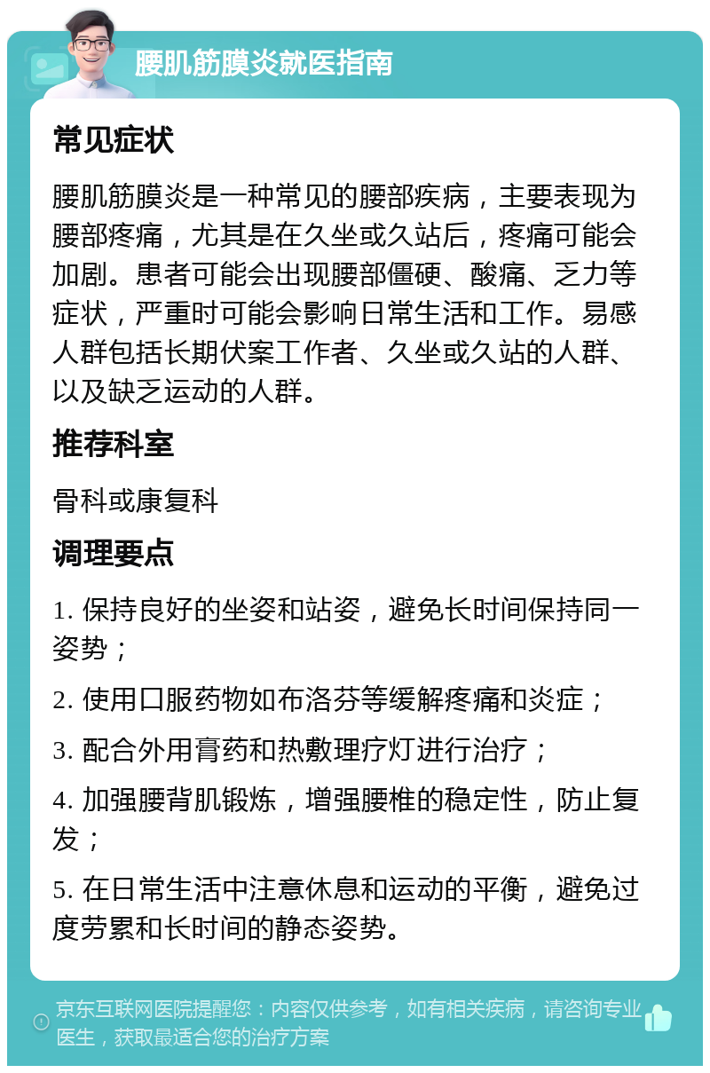 腰肌筋膜炎就医指南 常见症状 腰肌筋膜炎是一种常见的腰部疾病，主要表现为腰部疼痛，尤其是在久坐或久站后，疼痛可能会加剧。患者可能会出现腰部僵硬、酸痛、乏力等症状，严重时可能会影响日常生活和工作。易感人群包括长期伏案工作者、久坐或久站的人群、以及缺乏运动的人群。 推荐科室 骨科或康复科 调理要点 1. 保持良好的坐姿和站姿，避免长时间保持同一姿势； 2. 使用口服药物如布洛芬等缓解疼痛和炎症； 3. 配合外用膏药和热敷理疗灯进行治疗； 4. 加强腰背肌锻炼，增强腰椎的稳定性，防止复发； 5. 在日常生活中注意休息和运动的平衡，避免过度劳累和长时间的静态姿势。