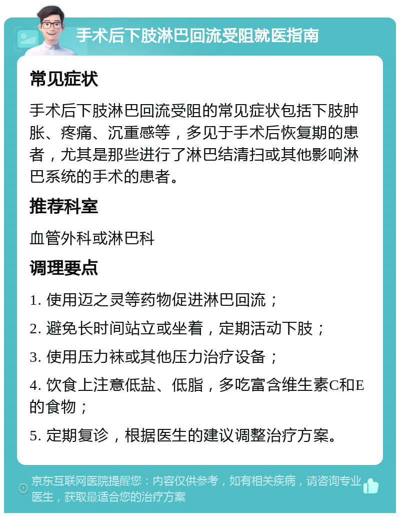 手术后下肢淋巴回流受阻就医指南 常见症状 手术后下肢淋巴回流受阻的常见症状包括下肢肿胀、疼痛、沉重感等，多见于手术后恢复期的患者，尤其是那些进行了淋巴结清扫或其他影响淋巴系统的手术的患者。 推荐科室 血管外科或淋巴科 调理要点 1. 使用迈之灵等药物促进淋巴回流； 2. 避免长时间站立或坐着，定期活动下肢； 3. 使用压力袜或其他压力治疗设备； 4. 饮食上注意低盐、低脂，多吃富含维生素C和E的食物； 5. 定期复诊，根据医生的建议调整治疗方案。