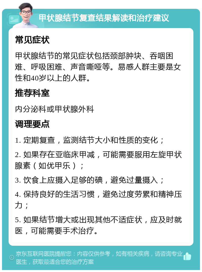 甲状腺结节复查结果解读和治疗建议 常见症状 甲状腺结节的常见症状包括颈部肿块、吞咽困难、呼吸困难、声音嘶哑等。易感人群主要是女性和40岁以上的人群。 推荐科室 内分泌科或甲状腺外科 调理要点 1. 定期复查，监测结节大小和性质的变化； 2. 如果存在亚临床甲减，可能需要服用左旋甲状腺素（如优甲乐）； 3. 饮食上应摄入足够的碘，避免过量摄入； 4. 保持良好的生活习惯，避免过度劳累和精神压力； 5. 如果结节增大或出现其他不适症状，应及时就医，可能需要手术治疗。