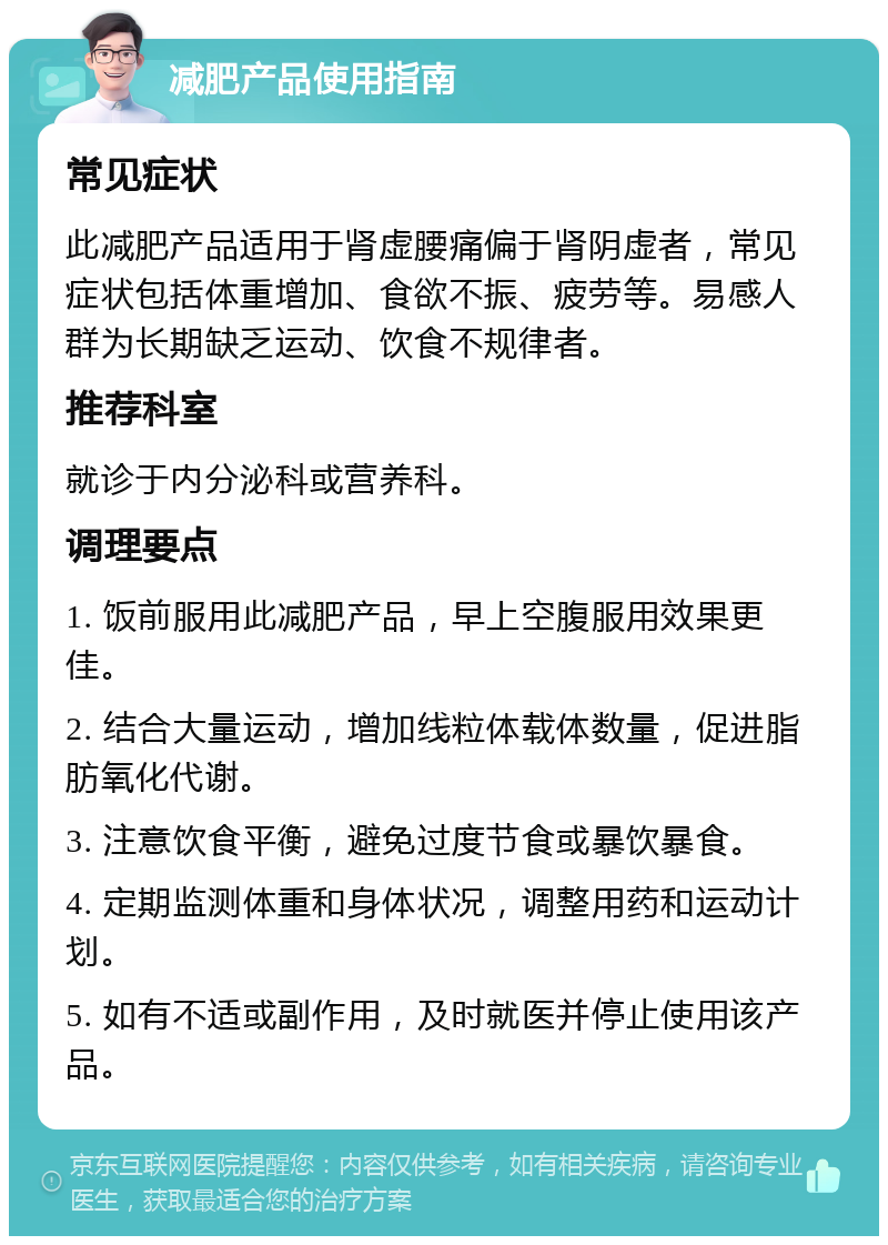 减肥产品使用指南 常见症状 此减肥产品适用于肾虚腰痛偏于肾阴虚者，常见症状包括体重增加、食欲不振、疲劳等。易感人群为长期缺乏运动、饮食不规律者。 推荐科室 就诊于内分泌科或营养科。 调理要点 1. 饭前服用此减肥产品，早上空腹服用效果更佳。 2. 结合大量运动，增加线粒体载体数量，促进脂肪氧化代谢。 3. 注意饮食平衡，避免过度节食或暴饮暴食。 4. 定期监测体重和身体状况，调整用药和运动计划。 5. 如有不适或副作用，及时就医并停止使用该产品。