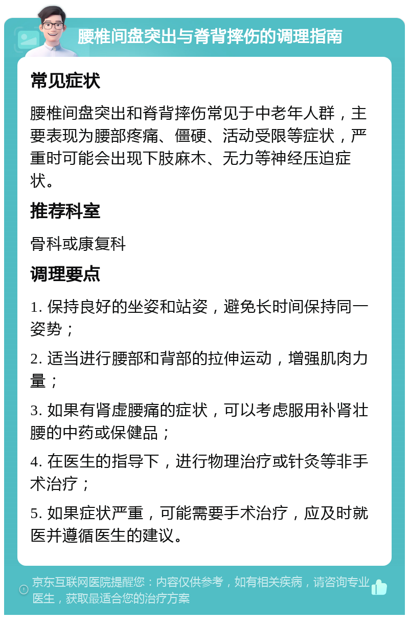 腰椎间盘突出与脊背摔伤的调理指南 常见症状 腰椎间盘突出和脊背摔伤常见于中老年人群，主要表现为腰部疼痛、僵硬、活动受限等症状，严重时可能会出现下肢麻木、无力等神经压迫症状。 推荐科室 骨科或康复科 调理要点 1. 保持良好的坐姿和站姿，避免长时间保持同一姿势； 2. 适当进行腰部和背部的拉伸运动，增强肌肉力量； 3. 如果有肾虚腰痛的症状，可以考虑服用补肾壮腰的中药或保健品； 4. 在医生的指导下，进行物理治疗或针灸等非手术治疗； 5. 如果症状严重，可能需要手术治疗，应及时就医并遵循医生的建议。