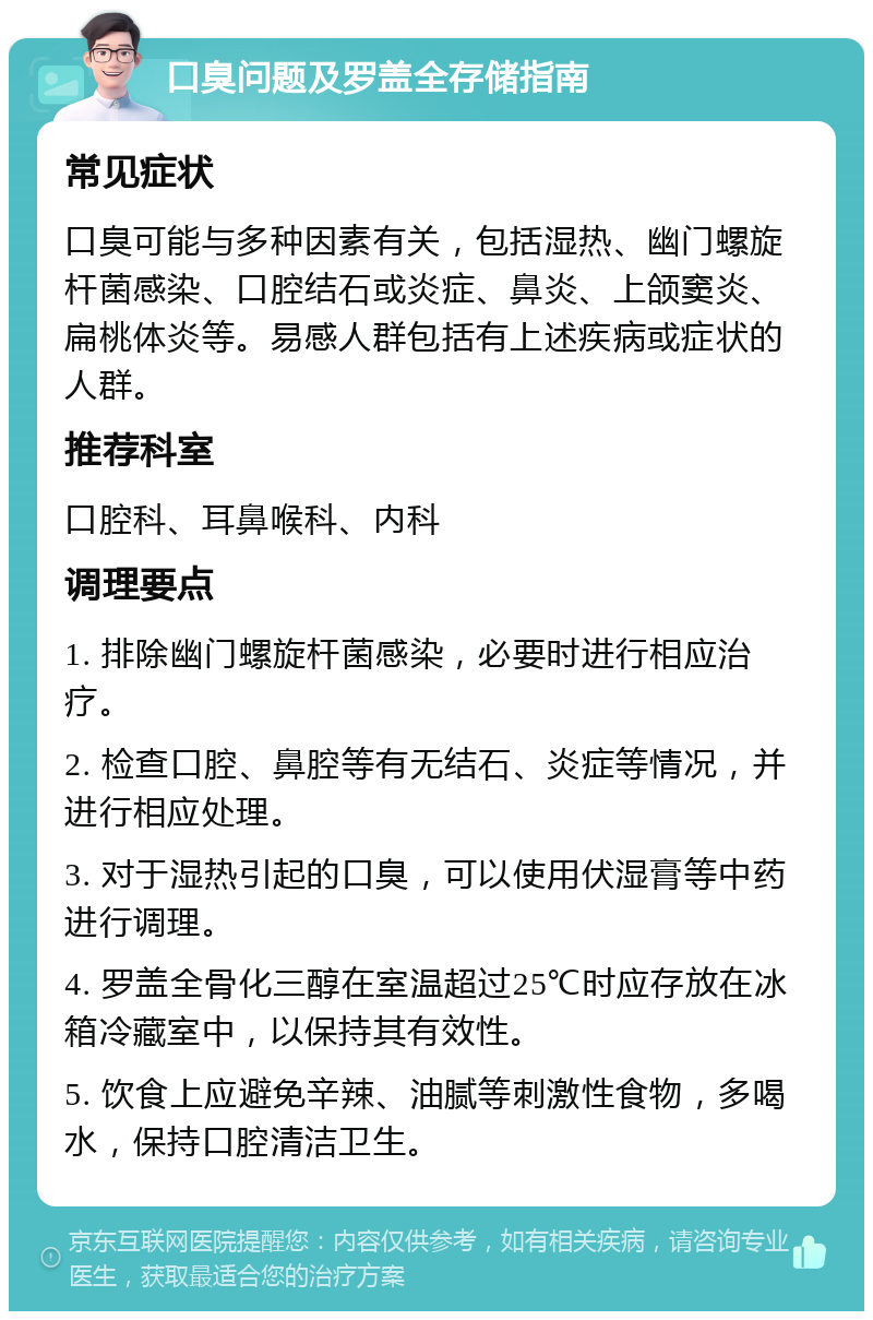 口臭问题及罗盖全存储指南 常见症状 口臭可能与多种因素有关，包括湿热、幽门螺旋杆菌感染、口腔结石或炎症、鼻炎、上颌窦炎、扁桃体炎等。易感人群包括有上述疾病或症状的人群。 推荐科室 口腔科、耳鼻喉科、内科 调理要点 1. 排除幽门螺旋杆菌感染，必要时进行相应治疗。 2. 检查口腔、鼻腔等有无结石、炎症等情况，并进行相应处理。 3. 对于湿热引起的口臭，可以使用伏湿膏等中药进行调理。 4. 罗盖全骨化三醇在室温超过25℃时应存放在冰箱冷藏室中，以保持其有效性。 5. 饮食上应避免辛辣、油腻等刺激性食物，多喝水，保持口腔清洁卫生。