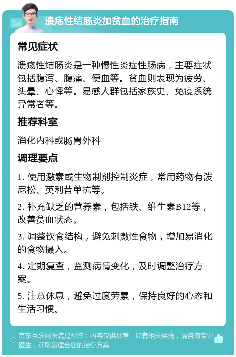 溃疡性结肠炎加贫血的治疗指南 常见症状 溃疡性结肠炎是一种慢性炎症性肠病，主要症状包括腹泻、腹痛、便血等。贫血则表现为疲劳、头晕、心悸等。易感人群包括家族史、免疫系统异常者等。 推荐科室 消化内科或肠胃外科 调理要点 1. 使用激素或生物制剂控制炎症，常用药物有泼尼松、英利昔单抗等。 2. 补充缺乏的营养素，包括铁、维生素B12等，改善贫血状态。 3. 调整饮食结构，避免刺激性食物，增加易消化的食物摄入。 4. 定期复查，监测病情变化，及时调整治疗方案。 5. 注意休息，避免过度劳累，保持良好的心态和生活习惯。