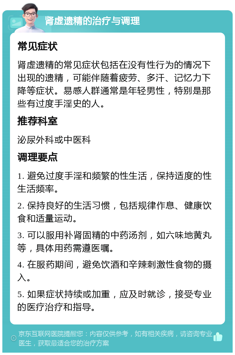 肾虚遗精的治疗与调理 常见症状 肾虚遗精的常见症状包括在没有性行为的情况下出现的遗精，可能伴随着疲劳、多汗、记忆力下降等症状。易感人群通常是年轻男性，特别是那些有过度手淫史的人。 推荐科室 泌尿外科或中医科 调理要点 1. 避免过度手淫和频繁的性生活，保持适度的性生活频率。 2. 保持良好的生活习惯，包括规律作息、健康饮食和适量运动。 3. 可以服用补肾固精的中药汤剂，如六味地黄丸等，具体用药需遵医嘱。 4. 在服药期间，避免饮酒和辛辣刺激性食物的摄入。 5. 如果症状持续或加重，应及时就诊，接受专业的医疗治疗和指导。