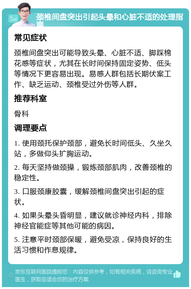 颈椎间盘突出引起头晕和心脏不适的处理指南 常见症状 颈椎间盘突出可能导致头晕、心脏不适、脚踩棉花感等症状，尤其在长时间保持固定姿势、低头等情况下更容易出现。易感人群包括长期伏案工作、缺乏运动、颈椎受过外伤等人群。 推荐科室 骨科 调理要点 1. 使用颈托保护颈部，避免长时间低头、久坐久站，多做仰头扩胸运动。 2. 每天坚持做颈操，锻炼颈部肌肉，改善颈椎的稳定性。 3. 口服颈康胶囊，缓解颈椎间盘突出引起的症状。 4. 如果头晕头昏明显，建议就诊神经内科，排除神经官能症等其他可能的病因。 5. 注意平时颈部保暖，避免受凉，保持良好的生活习惯和作息规律。