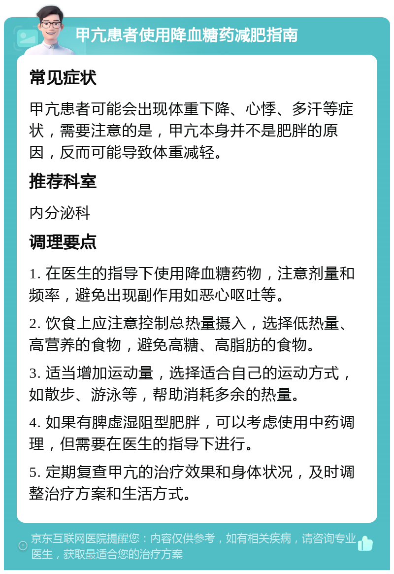 甲亢患者使用降血糖药减肥指南 常见症状 甲亢患者可能会出现体重下降、心悸、多汗等症状，需要注意的是，甲亢本身并不是肥胖的原因，反而可能导致体重减轻。 推荐科室 内分泌科 调理要点 1. 在医生的指导下使用降血糖药物，注意剂量和频率，避免出现副作用如恶心呕吐等。 2. 饮食上应注意控制总热量摄入，选择低热量、高营养的食物，避免高糖、高脂肪的食物。 3. 适当增加运动量，选择适合自己的运动方式，如散步、游泳等，帮助消耗多余的热量。 4. 如果有脾虚湿阻型肥胖，可以考虑使用中药调理，但需要在医生的指导下进行。 5. 定期复查甲亢的治疗效果和身体状况，及时调整治疗方案和生活方式。