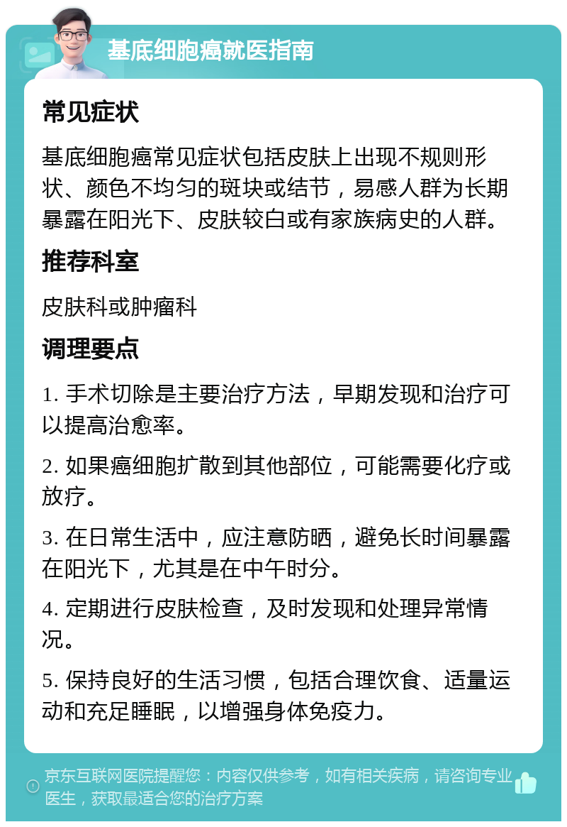 基底细胞癌就医指南 常见症状 基底细胞癌常见症状包括皮肤上出现不规则形状、颜色不均匀的斑块或结节，易感人群为长期暴露在阳光下、皮肤较白或有家族病史的人群。 推荐科室 皮肤科或肿瘤科 调理要点 1. 手术切除是主要治疗方法，早期发现和治疗可以提高治愈率。 2. 如果癌细胞扩散到其他部位，可能需要化疗或放疗。 3. 在日常生活中，应注意防晒，避免长时间暴露在阳光下，尤其是在中午时分。 4. 定期进行皮肤检查，及时发现和处理异常情况。 5. 保持良好的生活习惯，包括合理饮食、适量运动和充足睡眠，以增强身体免疫力。