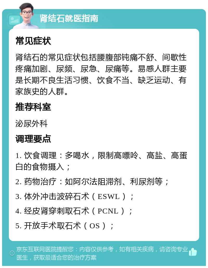 肾结石就医指南 常见症状 肾结石的常见症状包括腰腹部钝痛不舒、间歇性疼痛加剧、尿频、尿急、尿痛等。易感人群主要是长期不良生活习惯、饮食不当、缺乏运动、有家族史的人群。 推荐科室 泌尿外科 调理要点 1. 饮食调理：多喝水，限制高嘌呤、高盐、高蛋白的食物摄入； 2. 药物治疗：如阿尔法阻滞剂、利尿剂等； 3. 体外冲击波碎石术（ESWL）； 4. 经皮肾穿刺取石术（PCNL）； 5. 开放手术取石术（OS）；