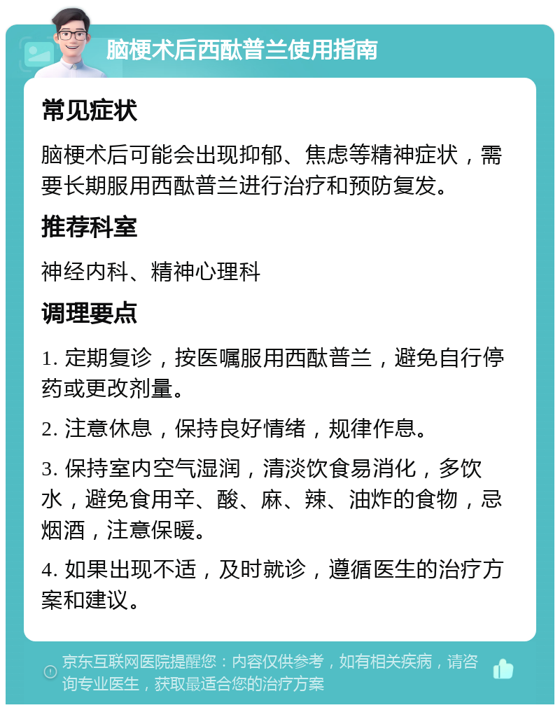 脑梗术后西酞普兰使用指南 常见症状 脑梗术后可能会出现抑郁、焦虑等精神症状，需要长期服用西酞普兰进行治疗和预防复发。 推荐科室 神经内科、精神心理科 调理要点 1. 定期复诊，按医嘱服用西酞普兰，避免自行停药或更改剂量。 2. 注意休息，保持良好情绪，规律作息。 3. 保持室内空气湿润，清淡饮食易消化，多饮水，避免食用辛、酸、麻、辣、油炸的食物，忌烟酒，注意保暖。 4. 如果出现不适，及时就诊，遵循医生的治疗方案和建议。