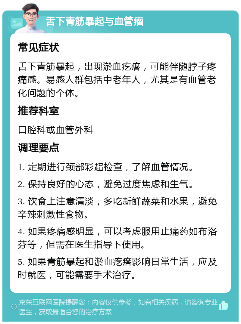 舌下青筋暴起与血管瘤 常见症状 舌下青筋暴起，出现淤血疙瘩，可能伴随脖子疼痛感。易感人群包括中老年人，尤其是有血管老化问题的个体。 推荐科室 口腔科或血管外科 调理要点 1. 定期进行颈部彩超检查，了解血管情况。 2. 保持良好的心态，避免过度焦虑和生气。 3. 饮食上注意清淡，多吃新鲜蔬菜和水果，避免辛辣刺激性食物。 4. 如果疼痛感明显，可以考虑服用止痛药如布洛芬等，但需在医生指导下使用。 5. 如果青筋暴起和淤血疙瘩影响日常生活，应及时就医，可能需要手术治疗。