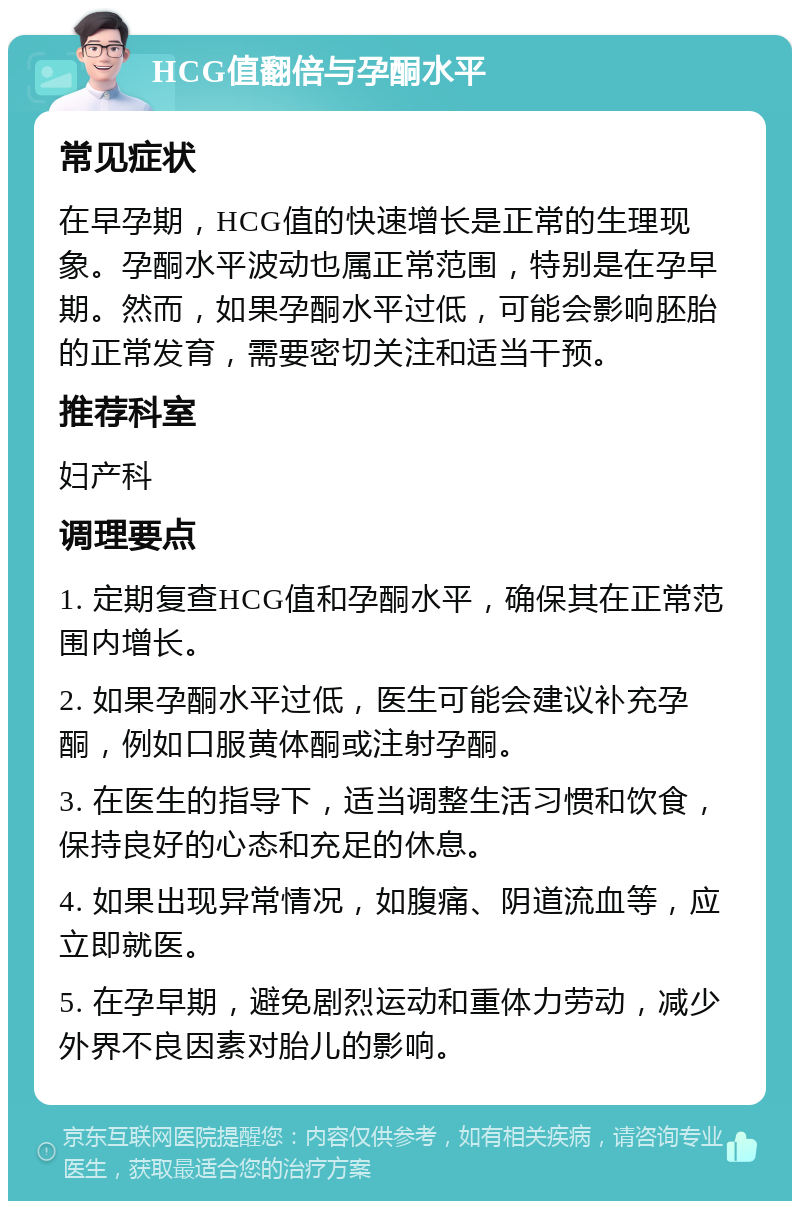 HCG值翻倍与孕酮水平 常见症状 在早孕期，HCG值的快速增长是正常的生理现象。孕酮水平波动也属正常范围，特别是在孕早期。然而，如果孕酮水平过低，可能会影响胚胎的正常发育，需要密切关注和适当干预。 推荐科室 妇产科 调理要点 1. 定期复查HCG值和孕酮水平，确保其在正常范围内增长。 2. 如果孕酮水平过低，医生可能会建议补充孕酮，例如口服黄体酮或注射孕酮。 3. 在医生的指导下，适当调整生活习惯和饮食，保持良好的心态和充足的休息。 4. 如果出现异常情况，如腹痛、阴道流血等，应立即就医。 5. 在孕早期，避免剧烈运动和重体力劳动，减少外界不良因素对胎儿的影响。