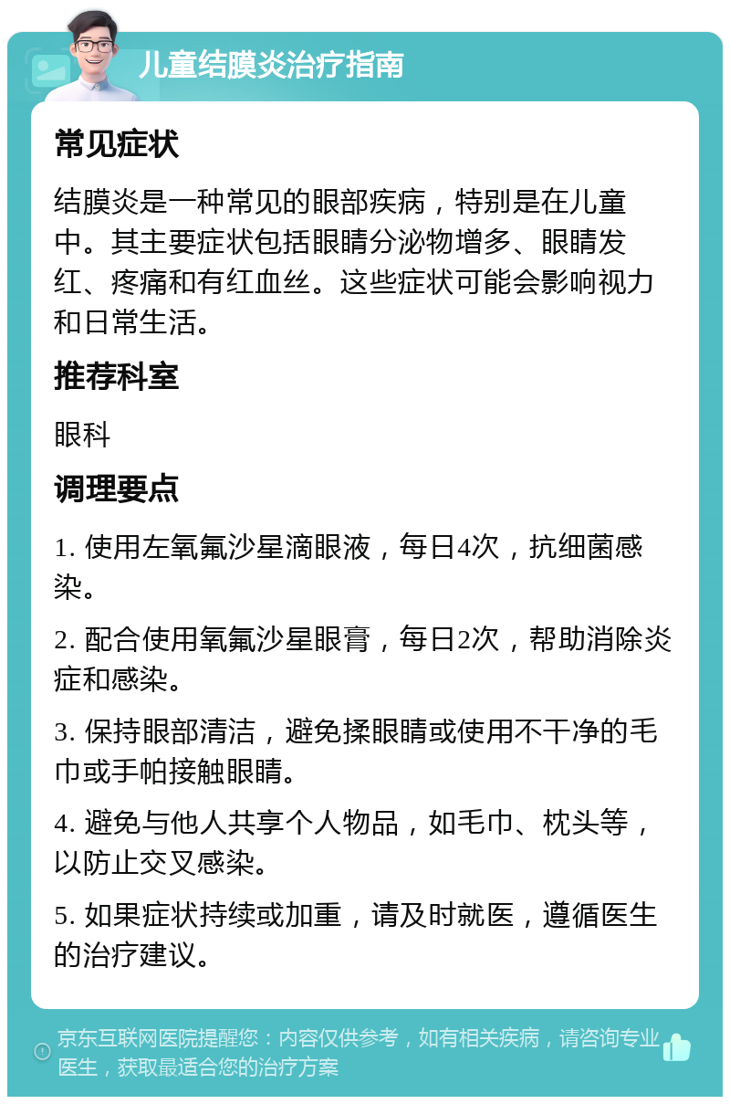 儿童结膜炎治疗指南 常见症状 结膜炎是一种常见的眼部疾病，特别是在儿童中。其主要症状包括眼睛分泌物增多、眼睛发红、疼痛和有红血丝。这些症状可能会影响视力和日常生活。 推荐科室 眼科 调理要点 1. 使用左氧氟沙星滴眼液，每日4次，抗细菌感染。 2. 配合使用氧氟沙星眼膏，每日2次，帮助消除炎症和感染。 3. 保持眼部清洁，避免揉眼睛或使用不干净的毛巾或手帕接触眼睛。 4. 避免与他人共享个人物品，如毛巾、枕头等，以防止交叉感染。 5. 如果症状持续或加重，请及时就医，遵循医生的治疗建议。